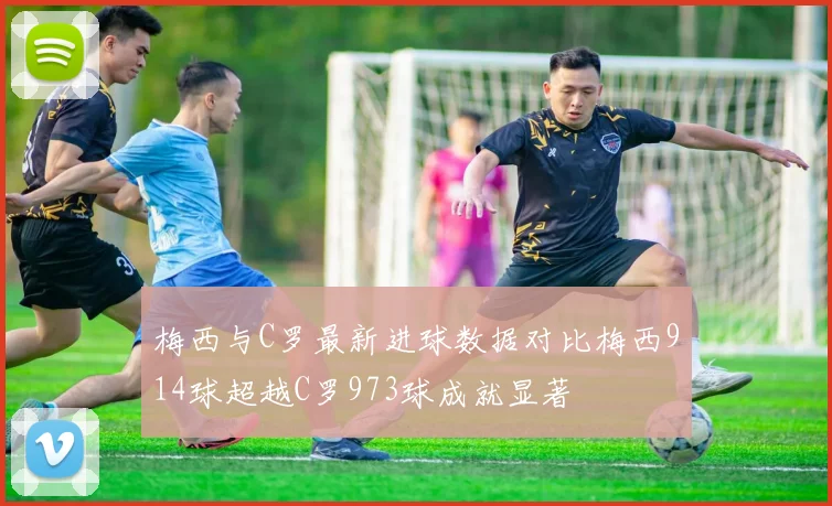 梅西与C罗最新进球数据对比梅西914球超越C罗973球成就显著
