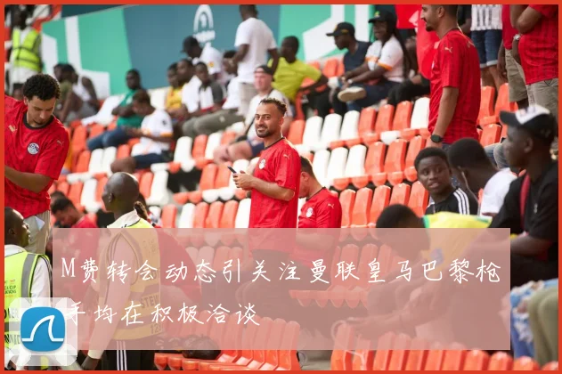 M费转会动态引关注曼联皇马巴黎枪手均在积极洽谈