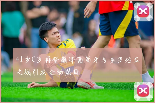 41岁C罗再登巅峰葡萄牙与克罗地亚之战引发全场瞩目