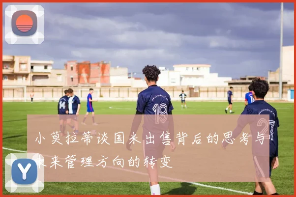 小莫拉蒂谈国米出售背后的思考与未来管理方向的转变