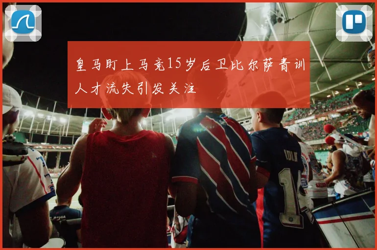皇马盯上马竞15岁后卫比尔萨青训人才流失引发关注