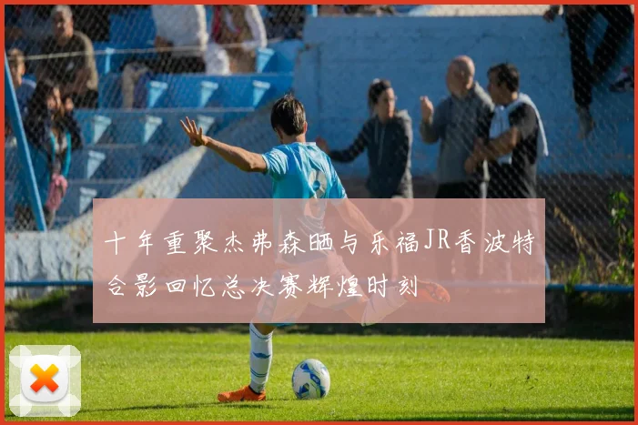 十年重聚杰弗森晒与乐福JR香波特合影回忆总决赛辉煌时刻