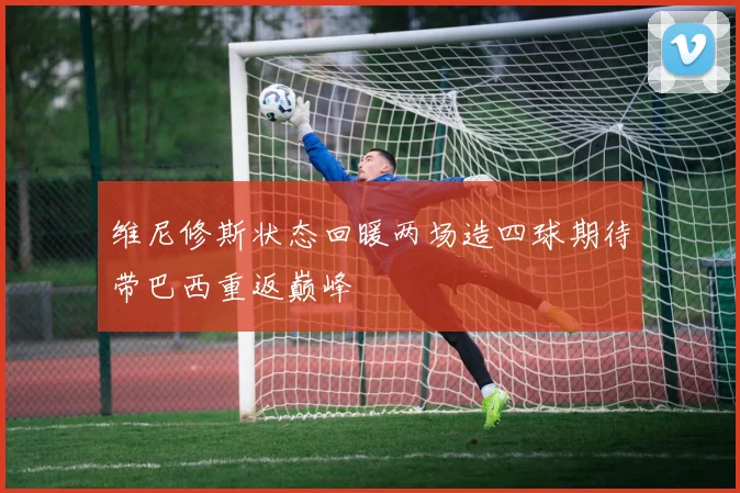 维尼修斯状态回暖两场造四球期待带巴西重返巅峰