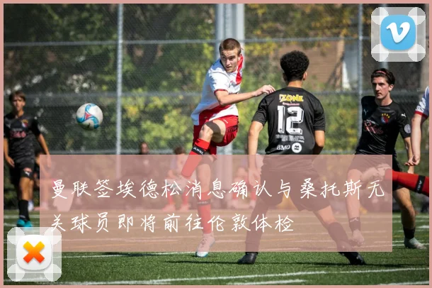 曼联签埃德松消息确认与桑托斯无关球员即将前往伦敦体检