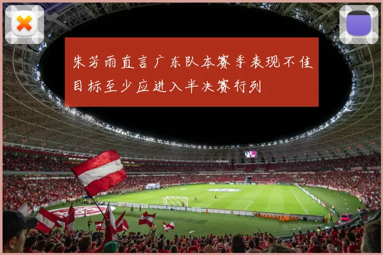 朱芳雨直言广东队本赛季表现不佳目标至少应进入半决赛行列