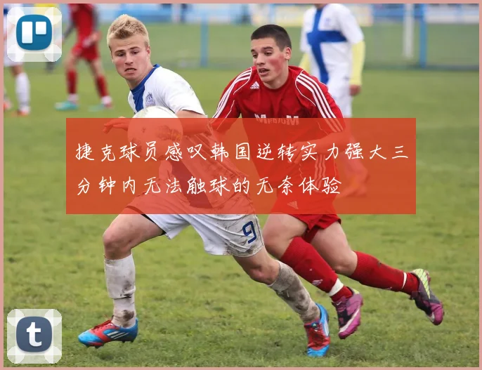捷克球员感叹韩国逆转实力强大三分钟内无法触球的无奈体验