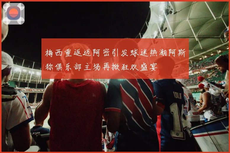 梅西重返迈阿密引发球迷热潮阿斯称俱乐部主场再掀狂欢盛宴