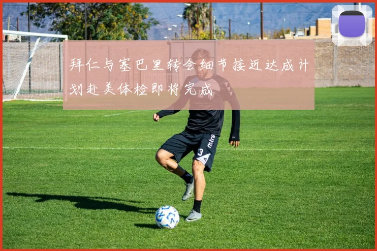 拜仁与塞巴里转会细节接近达成计划赴美体检即将完成