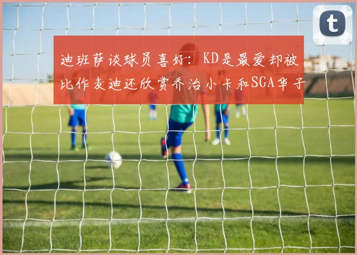 迪班萨谈球员喜好：KD是最爱却被比作麦迪还欣赏乔治小卡和SGA华子