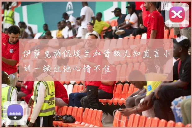 伊萨克调侃埃兰加晋级无知直言小训一顿让他心情不佳