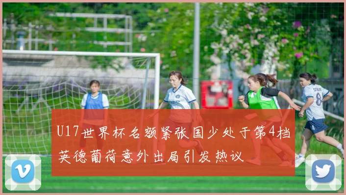 U17世界杯名额紧张国少处于第4档英德葡荷意外出局引发热议