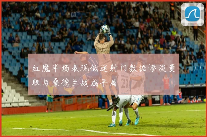 红魔半场表现低迷射门数据惨淡曼联与桑德兰战成平局