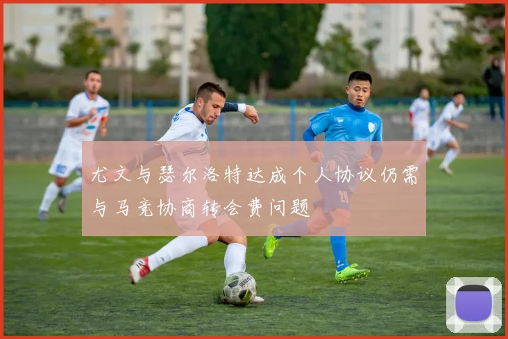 尤文与瑟尔洛特达成个人协议仍需与马竞协商转会费问题