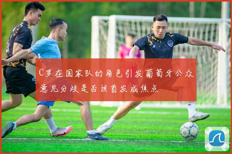 C罗在国家队的角色引发葡萄牙公众意见分歧是否该首发成焦点