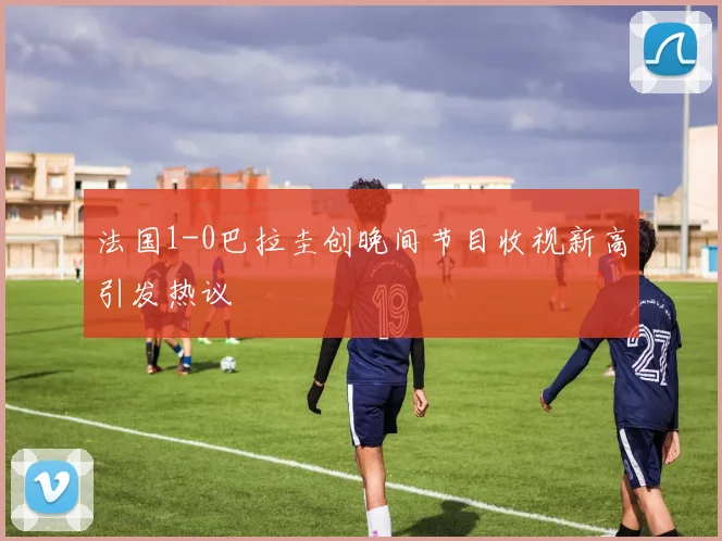 法国1-0巴拉圭创晚间节目收视新高引发热议
