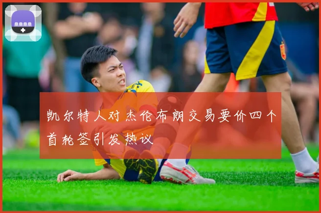 凯尔特人对杰伦布朗交易要价四个首轮签引发热议