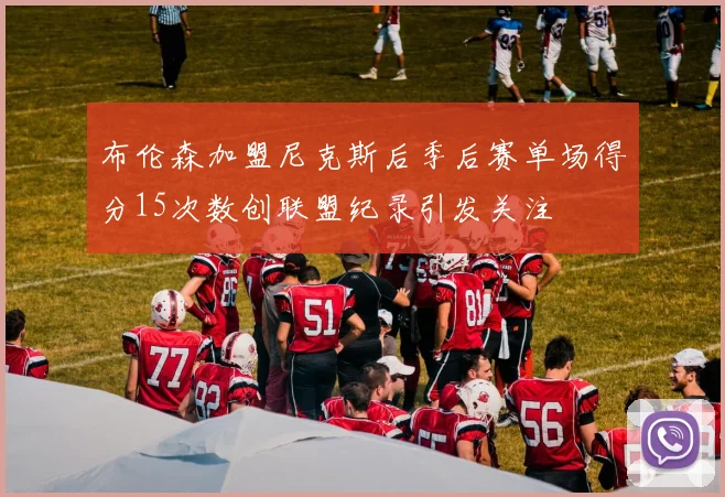 布伦森加盟尼克斯后季后赛单场得分15次数创联盟纪录引发关注